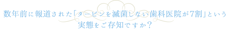 数年前に報道された「タービンを滅菌しない歯科医院が7割」という実態をご存知ですか？