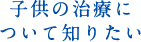 子供の治療について知りたい