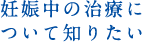 妊娠中の治療について知りたい