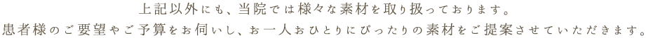 上記以外にも、当院では様々な素材を取り扱っております。患者様のご要望やご予算をお伺いし、お一人おひとりにぴったりの素材をご提案させていただきます。