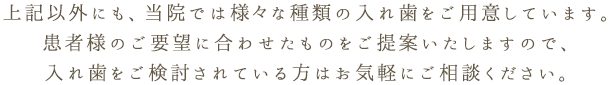 上記以外にも、当院では様々な種類の入れ歯をご用意しています。患者様のご要望に合わせたものをご提案いたしますので、入れ歯をご検討されている方はお気軽にご相談ください。